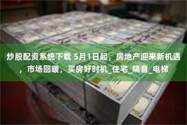 炒股配资系统下载 5月1日起，房地产迎来新机遇，市场回暖，买房好时机_住宅_隔音_电梯