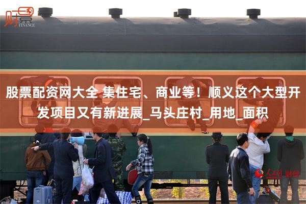 股票配资网大全 集住宅、商业等！顺义这个大型开发项目又有新进展_马头庄村_用地_面积