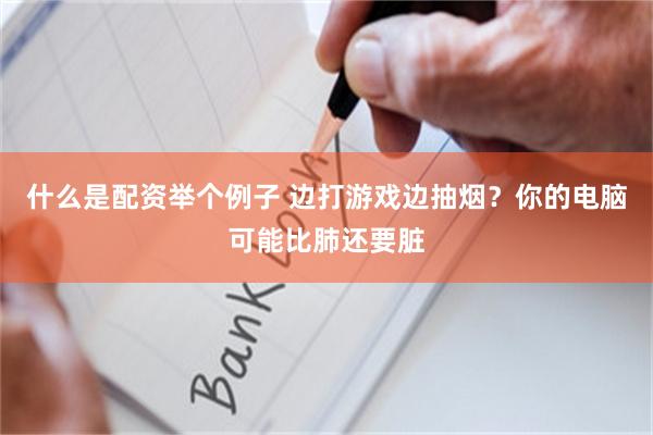 什么是配资举个例子 边打游戏边抽烟？你的电脑可能比肺还要脏