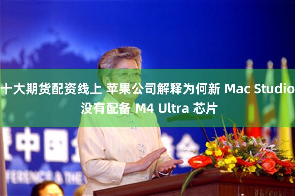 十大期货配资线上 苹果公司解释为何新 Mac Studio 没有配备 M4 Ultra 芯片