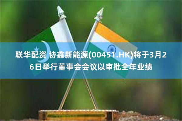 联华配资 协鑫新能源(00451.HK)将于3月26日举行董事会会议以审批全年业绩