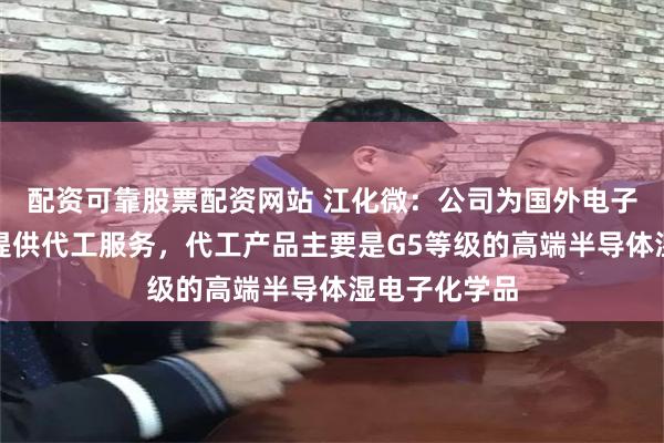 配资可靠股票配资网站 江化微：公司为国外电子化学品企业提供代工服务，代工产品主要是G5等级的高端半导体湿电子化学品