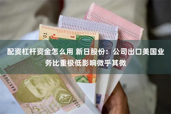 配资杠杆资金怎么用 新日股份：公司出口美国业务比重极低影响微乎其微
