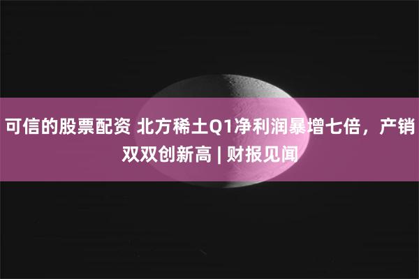 可信的股票配资 北方稀土Q1净利润暴增七倍，产销双双创新高 | 财报见闻