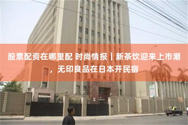 股票配资在哪里配 时尚情报｜新茶饮迎来上市潮，无印良品在日本开民宿