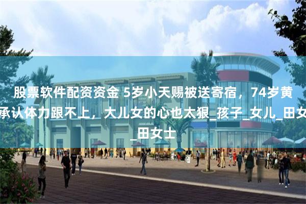 股票软件配资资金 5岁小天赐被送寄宿，74岁黄老承认体力跟不上，大儿女的心也太狠_孩子_女儿_田女士
