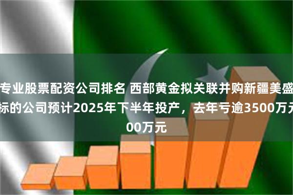 专业股票配资公司排名 西部黄金拟关联并购新疆美盛 标的公司预计2025年下半年投产，去年亏逾3500万元
