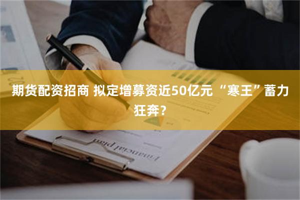 期货配资招商 拟定增募资近50亿元 “寒王”蓄力狂奔？