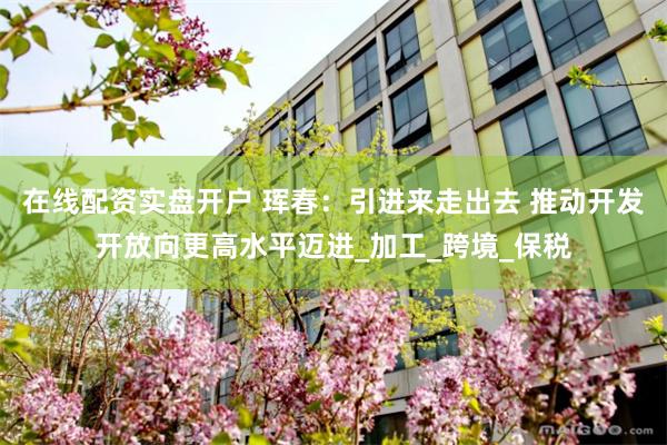在线配资实盘开户 珲春：引进来走出去 推动开发开放向更高水平迈进_加工_跨境_保税