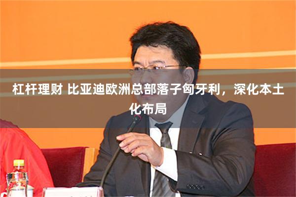 杠杆理财 比亚迪欧洲总部落子匈牙利，深化本土化布局