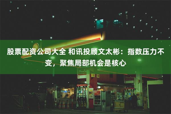 股票配资公司大全 和讯投顾文太彬：指数压力不变，聚焦局部机会是核心