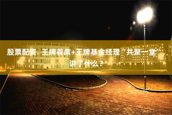 股票配资. 王牌首席+王牌基金经理“共聚一堂”，讲了什么？