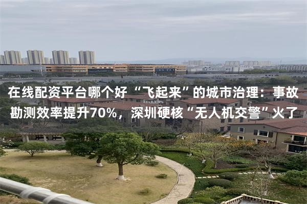 在线配资平台哪个好 “飞起来”的城市治理：事故勘测效率提升70%，深圳硬核“无人机交警”火了