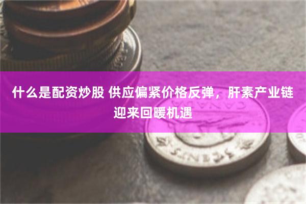什么是配资炒股 供应偏紧价格反弹，肝素产业链迎来回暖机遇