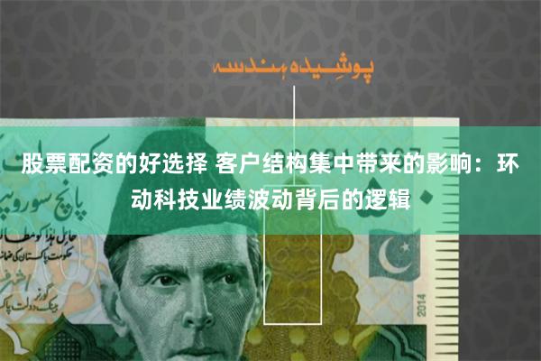 股票配资的好选择 客户结构集中带来的影响：环动科技业绩波动背后的逻辑