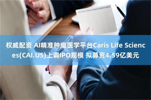 权威配资 AI精准肿瘤医学平台Caris Life Sciences(CAI.US)上调IPO规模 拟募资4.59亿美元