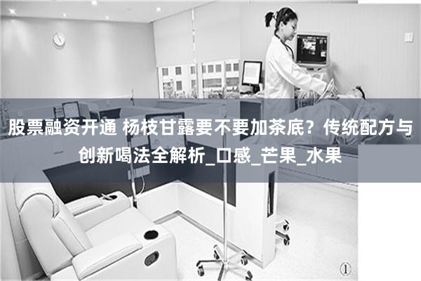 股票融资开通 杨枝甘露要不要加茶底？传统配方与创新喝法全解析_口感_芒果_水果