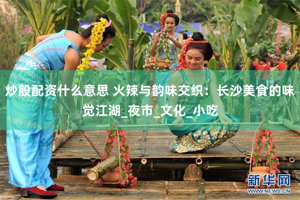 炒股配资什么意思 火辣与韵味交织：长沙美食的味觉江湖_夜市_文化_小吃