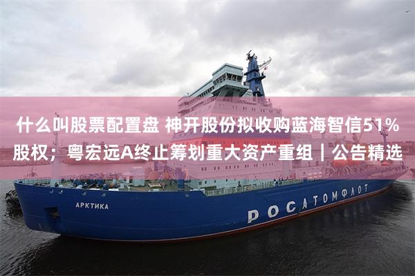 什么叫股票配置盘 神开股份拟收购蓝海智信51%股权；粤宏远A终止筹划重大资产重组｜公告精选