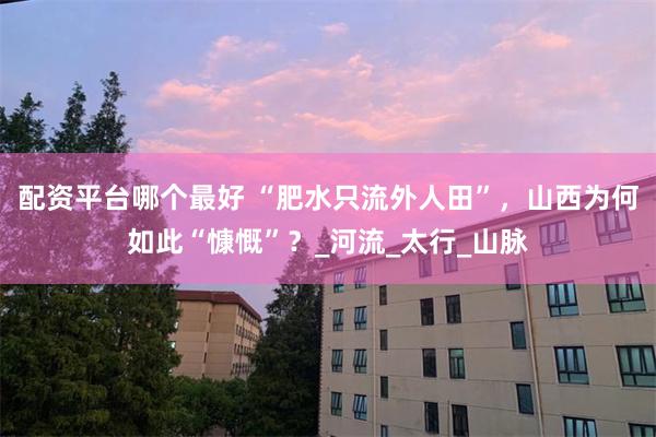 配资平台哪个最好 “肥水只流外人田”，山西为何如此“慷慨”？_河流_太行_山脉