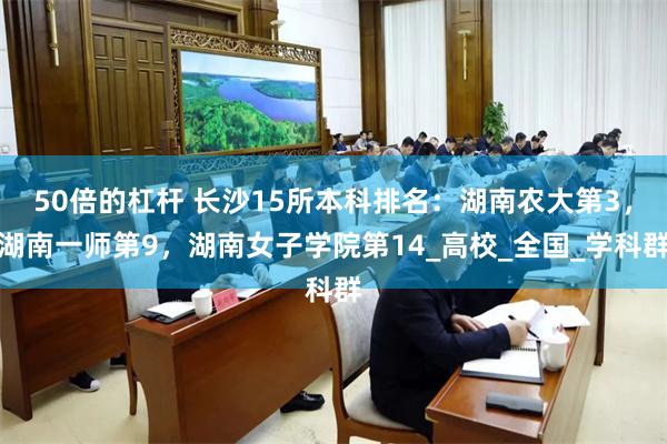 50倍的杠杆 长沙15所本科排名：湖南农大第3，湖南一师第9，湖南女子学院第14_高校_全国_学科群