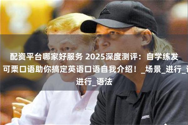 配资平台哪家好服务 2025深度测评：自学练发音，可栗口语助你搞定英语口语自我介绍！_场景_进行_语法