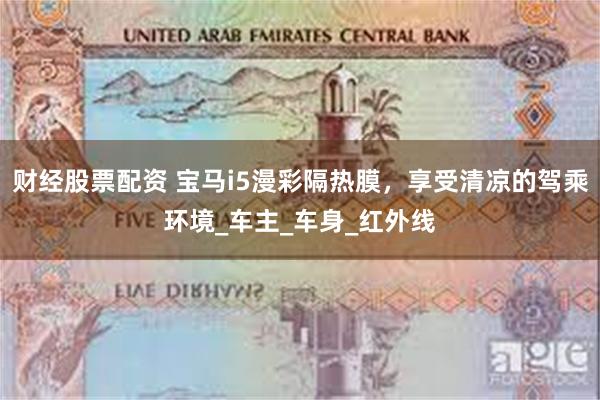 财经股票配资 宝马i5漫彩隔热膜，享受清凉的驾乘环境_车主_车身_红外线