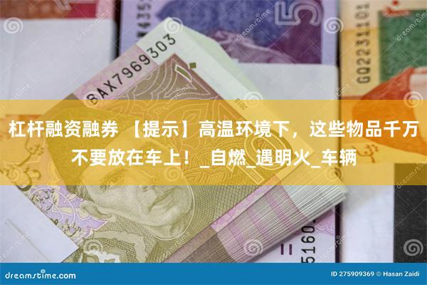 杠杆融资融券 【提示】高温环境下，这些物品千万不要放在车上！_自燃_遇明火_车辆