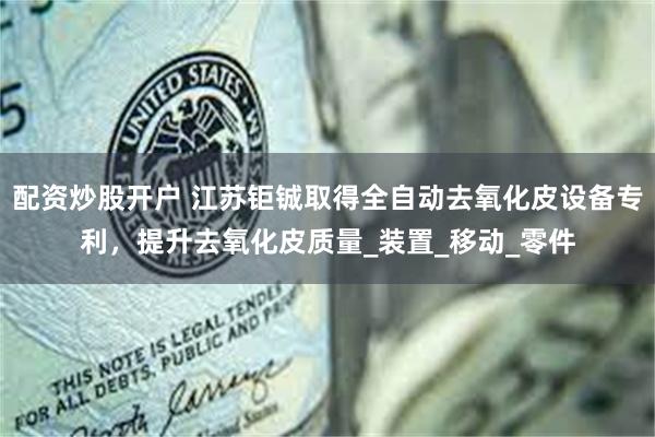 配资炒股开户 江苏钜铖取得全自动去氧化皮设备专利，提升去氧化皮质量_装置_移动_零件