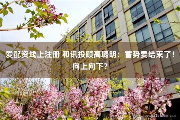 爱配资线上注册 和讯投顾高璐明：蓄势要结束了！向上向下？
